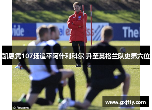 凯恩凭107场追平阿什利科尔 升至英格兰队史第六位 凯恩凭107场追平阿什利科尔 升至英格兰队史第六位