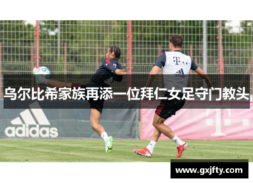 乌尔比希家族再添一位拜仁女足守门教头 乌尔比希家族再添一位拜仁女足守门教头