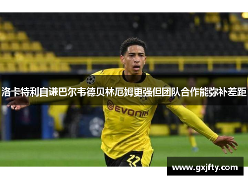 洛卡特利自谦巴尔韦德贝林厄姆更强但团队合作能弥补差距 洛卡特利自谦巴尔韦德贝林厄姆更强但团队合作能弥补差距