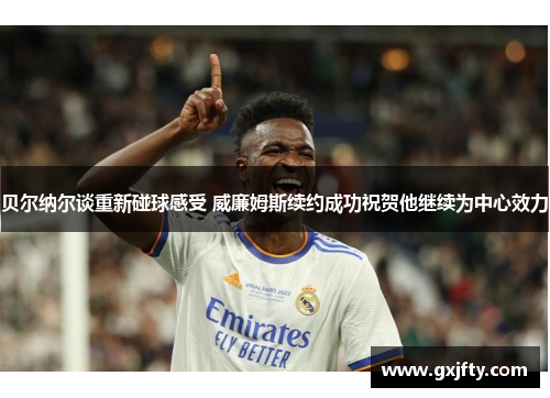 贝尔纳尔谈重新碰球感受 威廉姆斯续约成功祝贺他继续为中心效力 贝尔纳尔谈重新碰球感受 威廉姆斯续约成功祝贺他继续为中心效力